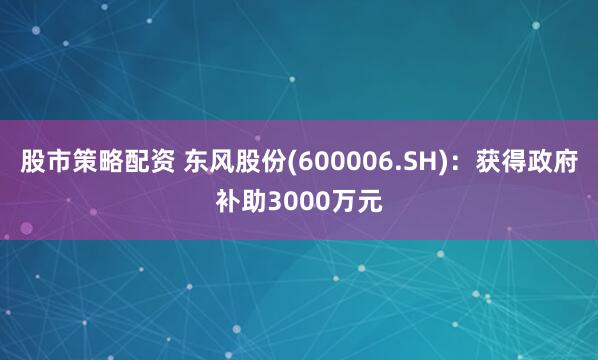 股市策略配资 东风股份(600006.SH)：获得政府补助3000万元
