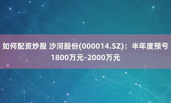 如何配资炒股 沙河股份(000014.SZ)：半年度预亏1800万元-2000万元
