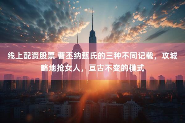 线上配资股票 曹丕纳甄氏的三种不同记载，攻城略地抢女人，亘古不变的模式